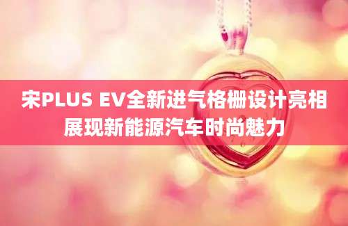 宋PLUS EV全新进气格栅设计亮相展现新能源汽车时尚魅力