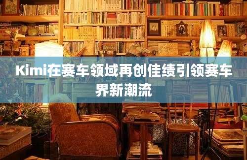 Kimi在赛车领域再创佳绩引领赛车界新潮流