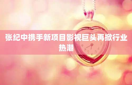 张纪中携手新项目影视巨头再掀行业热潮