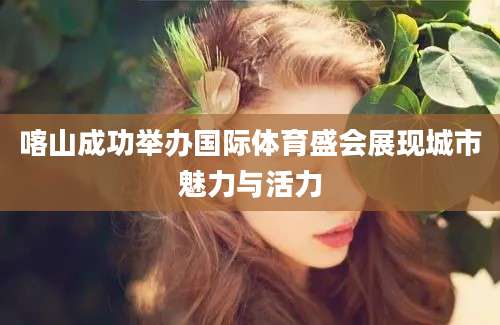 喀山成功举办国际体育盛会展现城市魅力与活力