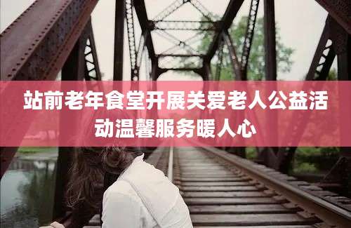 站前老年食堂开展关爱老人公益活动温馨服务暖人心