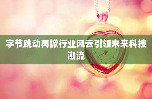 字节跳动再掀行业风云引领未来科技潮流