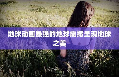 地球动画最强的地球震撼呈现地球之美