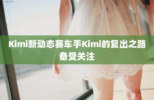 Kimi新动态赛车手Kimi的复出之路备受关注
