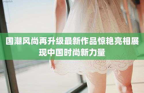国潮风尚再升级最新作品惊艳亮相展现中国时尚新力量