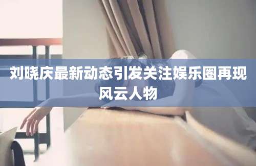 刘晓庆最新动态引发关注娱乐圈再现风云人物