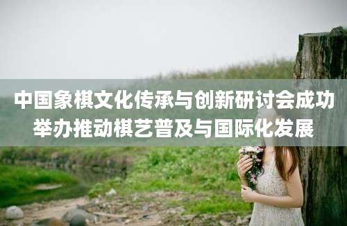 中国象棋文化传承与创新研讨会成功举办推动棋艺普及与国际化发展