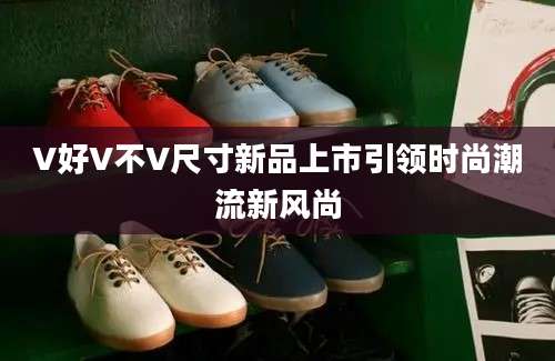 V好V不V尺寸新品上市引领时尚潮流新风尚