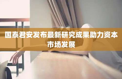 国泰君安发布最新研究成果助力资本市场发展