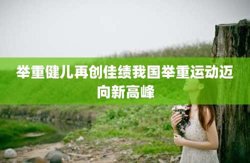 举重健儿再创佳绩我国举重运动迈向新高峰