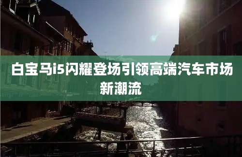 白宝马i5闪耀登场引领高端汽车市场新潮流