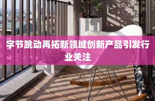 字节跳动再拓新领域创新产品引发行业关注