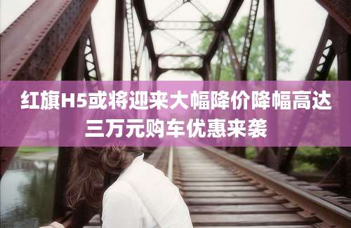 红旗H5或将迎来大幅降价降幅高达三万元购车优惠来袭