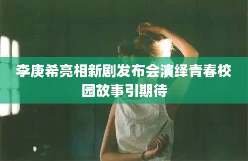 李庚希亮相新剧发布会演绎青春校园故事引期待