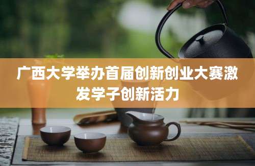 广西大学举办首届创新创业大赛激发学子创新活力