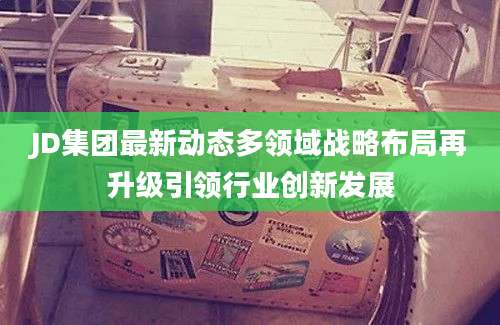 JD集团最新动态多领域战略布局再升级引领行业创新发展