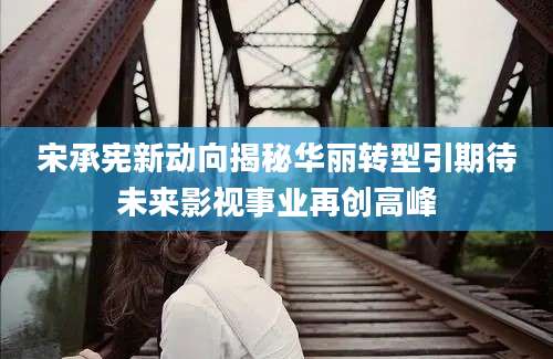 宋承宪新动向揭秘华丽转型引期待未来影视事业再创高峰