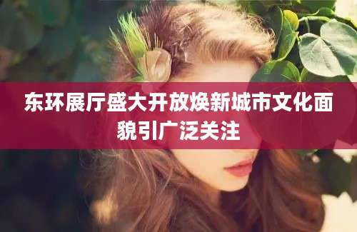 东环展厅盛大开放焕新城市文化面貌引广泛关注