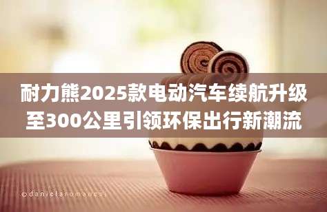 耐力熊2025款电动汽车续航升级至300公里引领环保出行新潮流