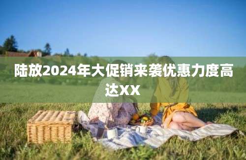 陆放2024年大促销来袭优惠力度高达XX