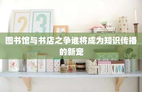 图书馆与书店之争谁将成为知识传播的新宠