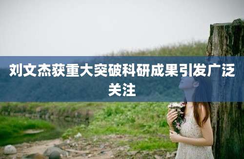 刘文杰获重大突破科研成果引发广泛关注