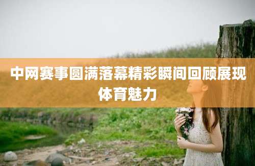 中网赛事圆满落幕精彩瞬间回顾展现体育魅力
