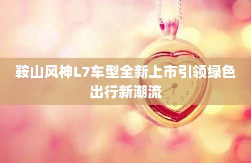 鞍山风神L7车型全新上市引领绿色出行新潮流