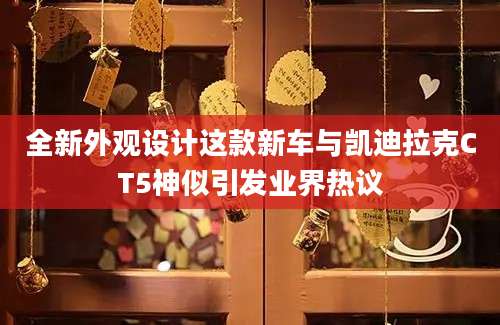 全新外观设计这款新车与凯迪拉克CT5神似引发业界热议