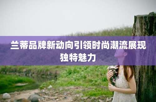 兰蒂品牌新动向引领时尚潮流展现独特魅力