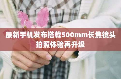 最新手机发布搭载500mm长焦镜头拍照体验再升级