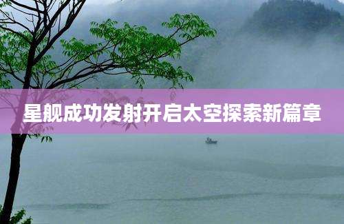 星舰成功发射开启太空探索新篇章