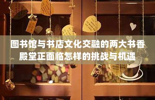 图书馆与书店文化交融的两大书香殿堂正面临怎样的挑战与机遇