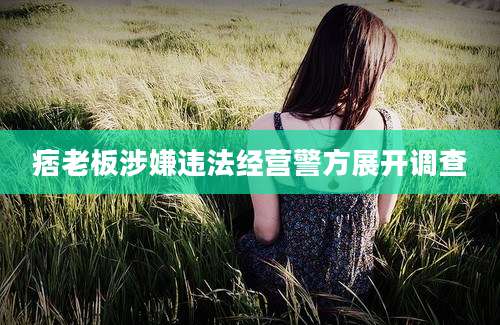 痞老板涉嫌违法经营警方展开调查