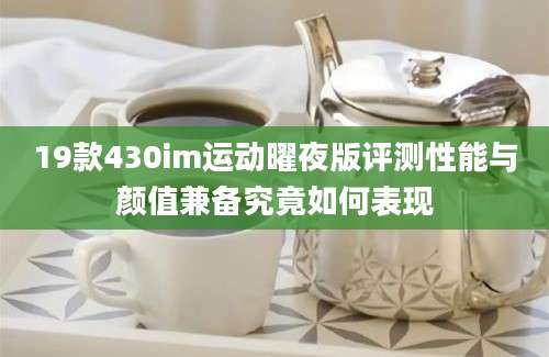 19款430im运动曜夜版评测性能与颜值兼备究竟如何表现