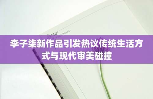 李子柒新作品引发热议传统生活方式与现代审美碰撞