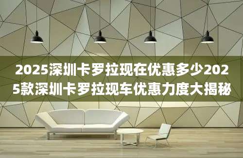 2025深圳卡罗拉现在优惠多少2025款深圳卡罗拉现车优惠力度大揭秘