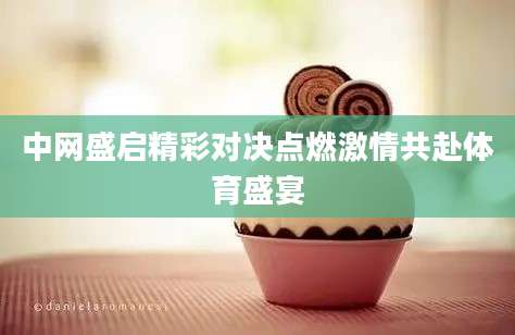 中网盛启精彩对决点燃激情共赴体育盛宴