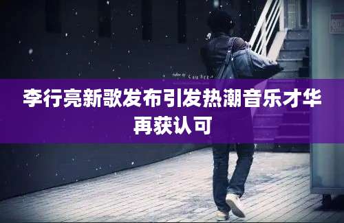 李行亮新歌发布引发热潮音乐才华再获认可