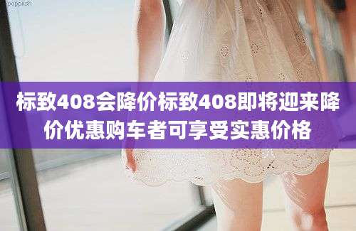 标致408会降价标致408即将迎来降价优惠购车者可享受实惠价格