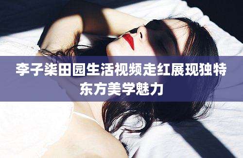 李子柒田园生活视频走红展现独特东方美学魅力