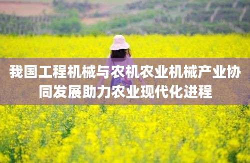 我国工程机械与农机农业机械产业协同发展助力农业现代化进程