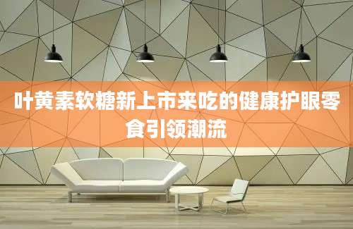 叶黄素软糖新上市来吃的健康护眼零食引领潮流