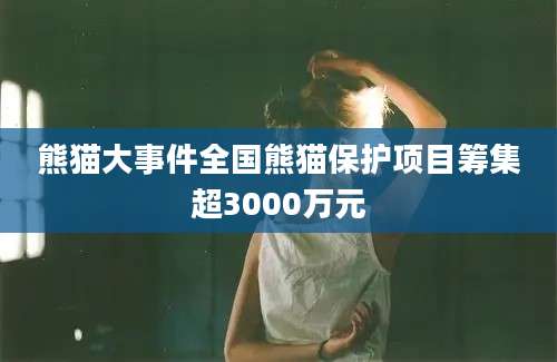 熊猫大事件全国熊猫保护项目筹集超3000万元