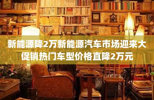 新能源降2万新能源汽车市场迎来大促销热门车型价格直降2万元