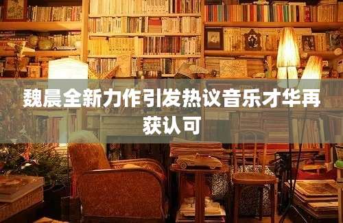 魏晨全新力作引发热议音乐才华再获认可