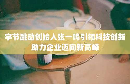 字节跳动创始人张一鸣引领科技创新助力企业迈向新高峰