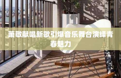 萧敬献唱新歌引爆音乐舞台演绎青春魅力