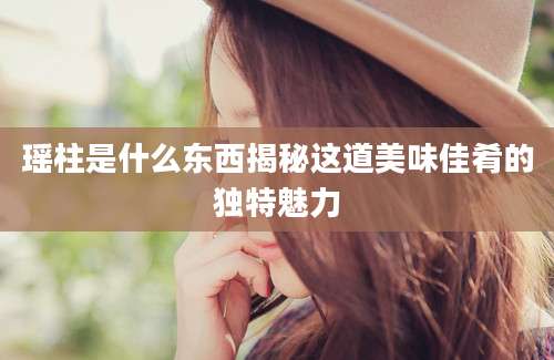 瑶柱是什么东西揭秘这道美味佳肴的独特魅力