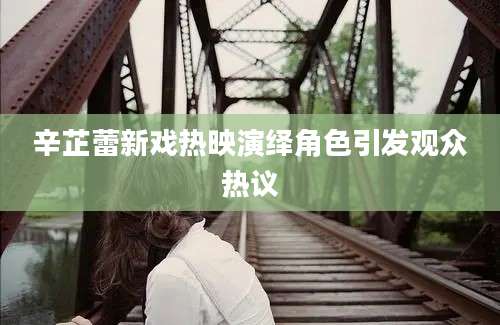 辛芷蕾新戏热映演绎角色引发观众热议